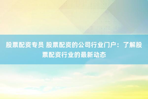 股票配资专员 股票配资的公司行业门户：了解股票配资行业的最新动态