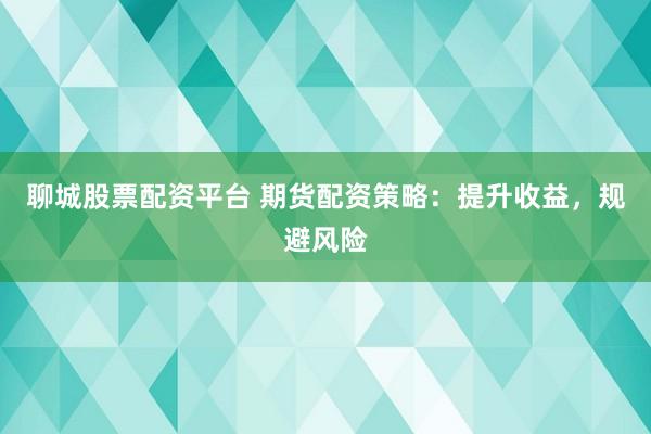聊城股票配资平台 期货配资策略：提升收益，规避风险