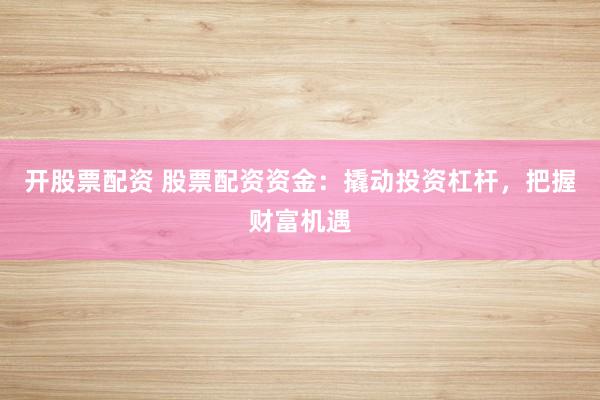开股票配资 股票配资资金：撬动投资杠杆，把握财富机遇