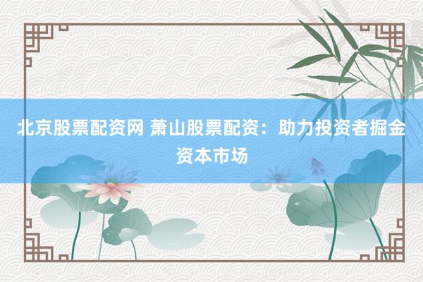 北京股票配资网 萧山股票配资：助力投资者掘金资本市场