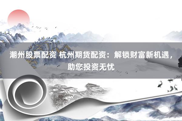 潮州股票配资 杭州期货配资：解锁财富新机遇，助您投资无忧