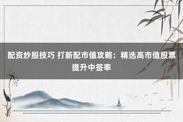 配资炒股技巧 打新配市值攻略：精选高市值股票提升中签率