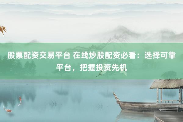 股票配资交易平台 在线炒股配资必看：选择可靠平台，把握投资先机