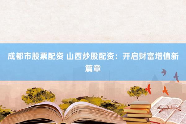 成都市股票配资 山西炒股配资：开启财富增值新篇章