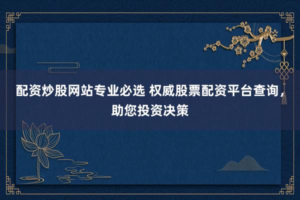 配资炒股网站专业必选 权威股票配资平台查询，助您投资决策