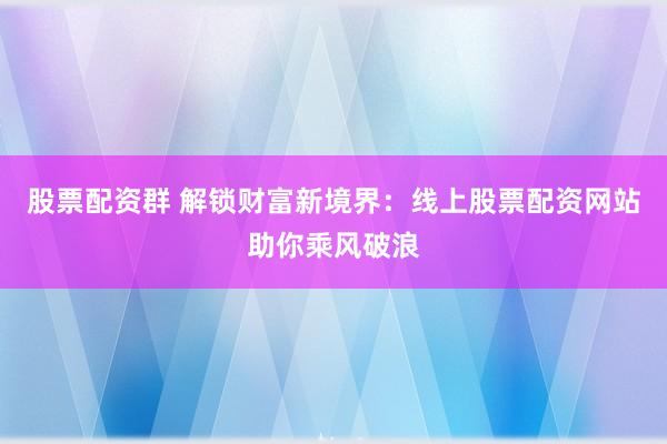 股票配资群 解锁财富新境界：线上股票配资网站助你乘风破浪