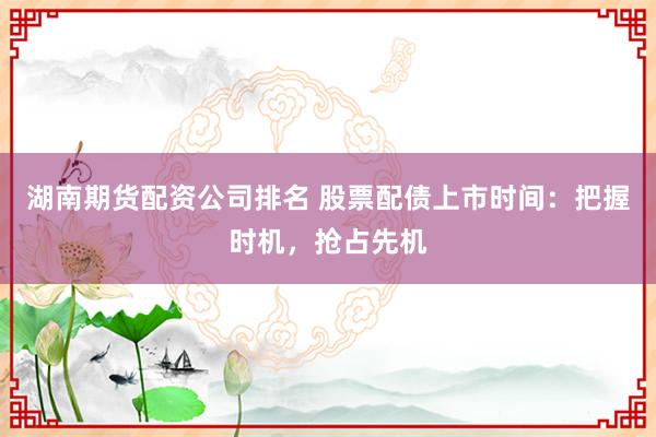 湖南期货配资公司排名 股票配债上市时间：把握时机，抢占先机