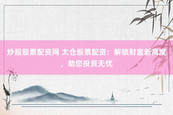 炒股股票配资网 太仓股票配资：解锁财富新高度，助您投资无忧