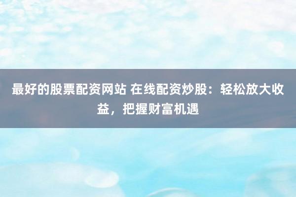 最好的股票配资网站 在线配资炒股：轻松放大收益，把握财富机遇