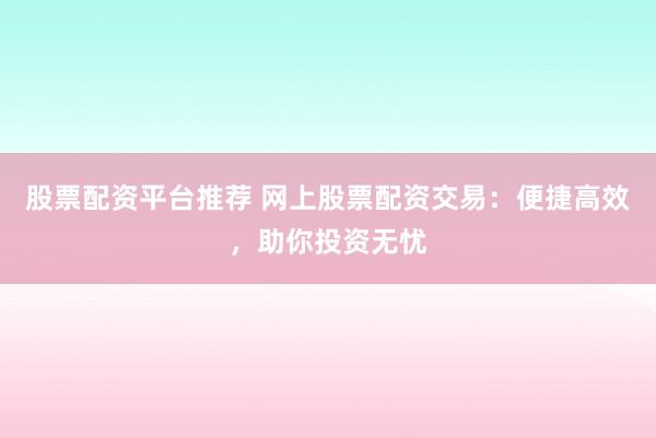 股票配资平台推荐 网上股票配资交易：便捷高效，助你投资无忧