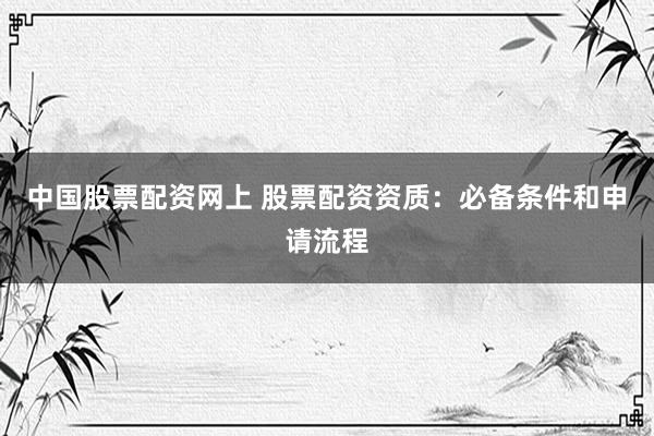 中国股票配资网上 股票配资资质：必备条件和申请流程