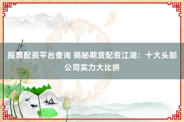 股票配资平台查询 揭秘期货配资江湖：十大头部公司实力大比拼