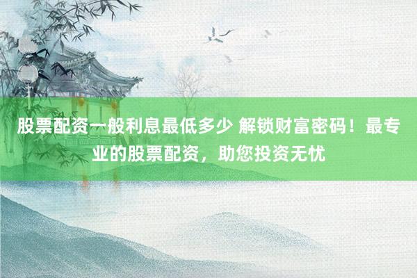 股票配资一般利息最低多少 解锁财富密码！最专业的股票配资，助您投资无忧