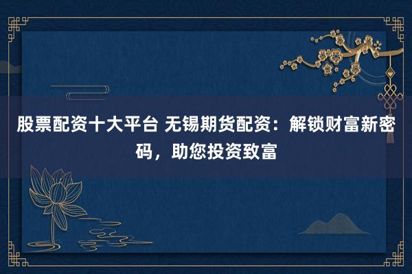 股票配资十大平台 无锡期货配资：解锁财富新密码，助您投资致富