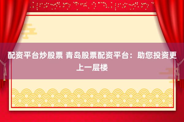 配资平台炒股票 青岛股票配资平台：助您投资更上一层楼
