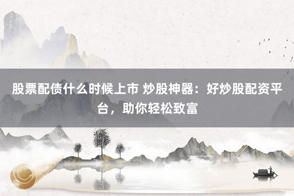 股票配债什么时候上市 炒股神器：好炒股配资平台，助你轻松致富