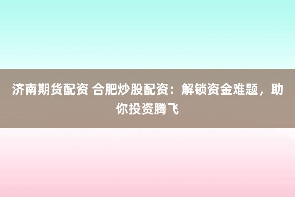 济南期货配资 合肥炒股配资：解锁资金难题，助你投资腾飞