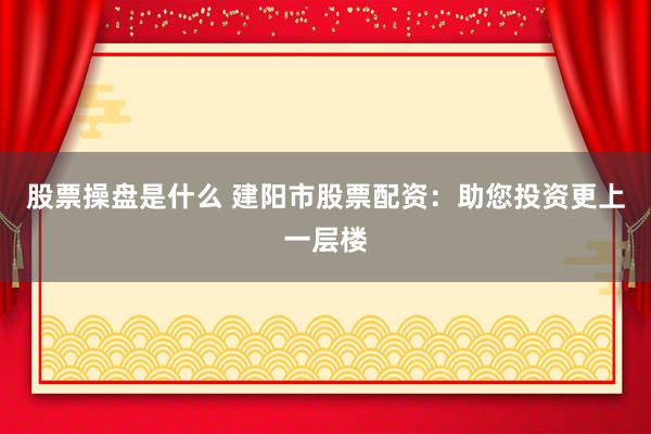 股票操盘是什么 建阳市股票配资：助您投资更上一层楼