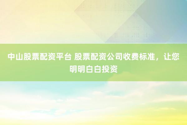 中山股票配资平台 股票配资公司收费标准，让您明明白白投资