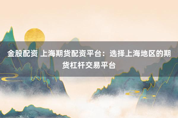 金股配资 上海期货配资平台：选择上海地区的期货杠杆交易平台