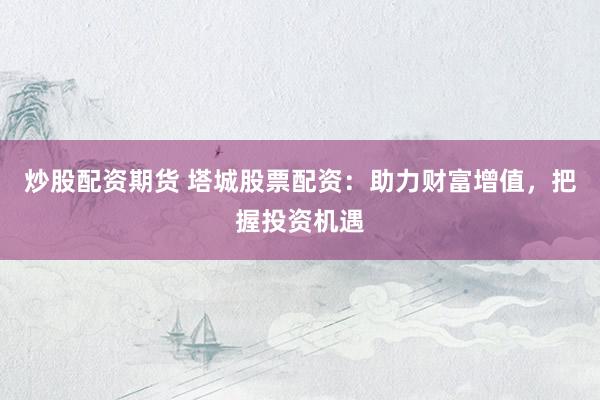 炒股配资期货 塔城股票配资：助力财富增值，把握投资机遇