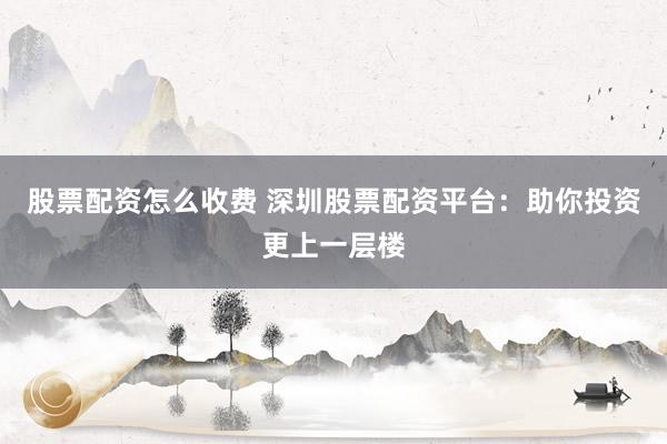 股票配资怎么收费 深圳股票配资平台：助你投资更上一层楼
