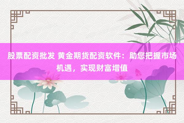 股票配资批发 黄金期货配资软件：助您把握市场机遇，实现财富增值
