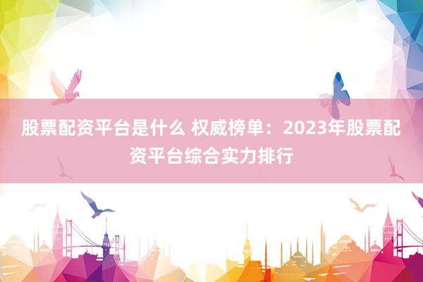 股票配资平台是什么 权威榜单：2023年股票配资平台综合实力排行