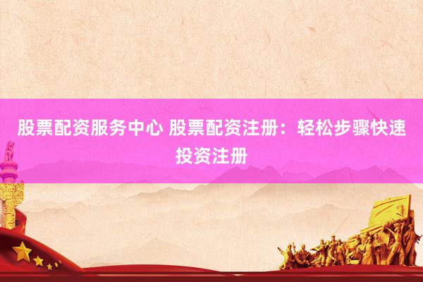 股票配资服务中心 股票配资注册：轻松步骤快速投资注册