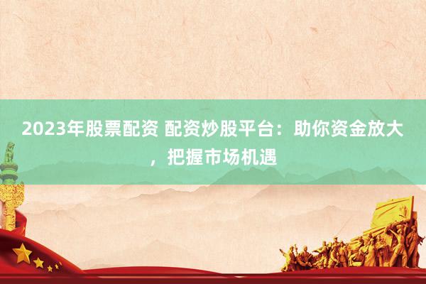 2023年股票配资 配资炒股平台：助你资金放大，把握市场机遇