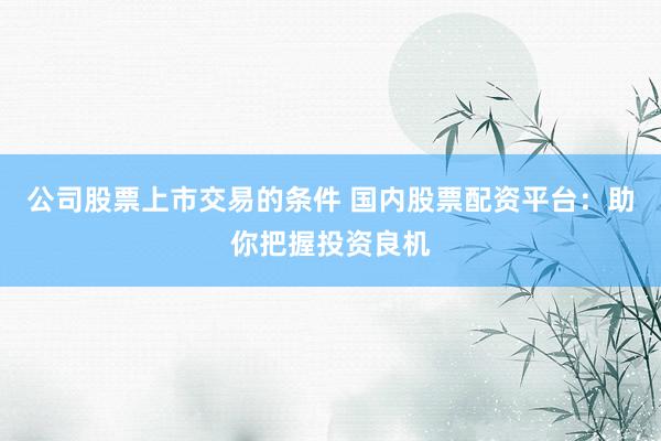公司股票上市交易的条件 国内股票配资平台：助你把握投资良机