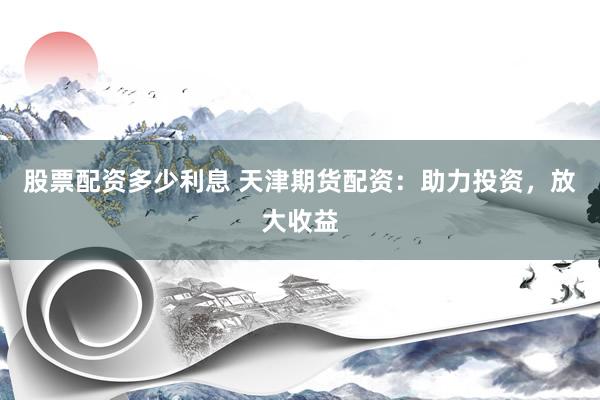 股票配资多少利息 天津期货配资：助力投资，放大收益