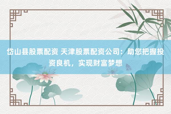 岱山县股票配资 天津股票配资公司：助您把握投资良机，实现财富梦想