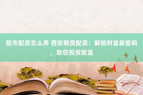 股市配资怎么弄 西安期货配资：解锁财富新密码，助您投资致富