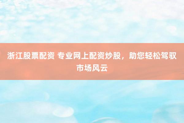 浙江股票配资 专业网上配资炒股，助您轻松驾驭市场风云