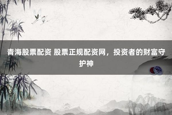 青海股票配资 股票正规配资网，投资者的财富守护神