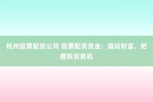 杭州股票配资公司 股票配资资金：撬动财富，把握投资良机