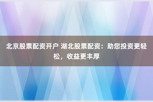 北京股票配资开户 湖北股票配资：助您投资更轻松，收益更丰厚
