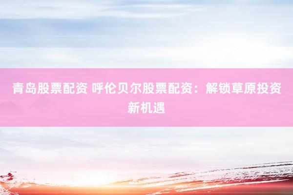 青岛股票配资 呼伦贝尔股票配资：解锁草原投资新机遇