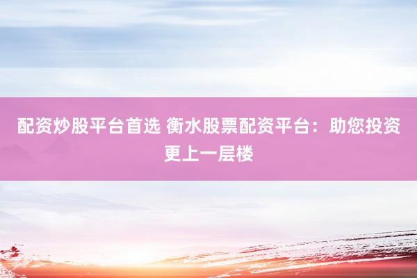 配资炒股平台首选 衡水股票配资平台：助您投资更上一层楼