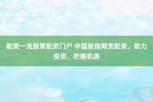 配资一流股票配资门户 中国股指期货配资，助力投资，把握机遇